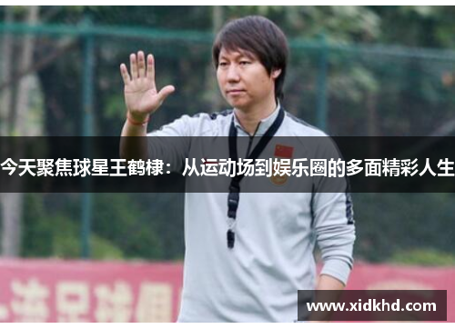 今天聚焦球星王鹤棣：从运动场到娱乐圈的多面精彩人生
