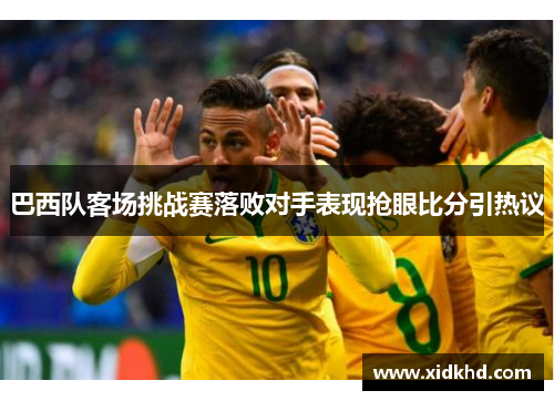 巴西队客场挑战赛落败对手表现抢眼比分引热议