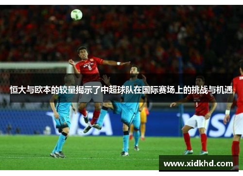 恒大与欧本的较量揭示了中超球队在国际赛场上的挑战与机遇