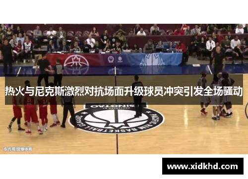 热火与尼克斯激烈对抗场面升级球员冲突引发全场骚动